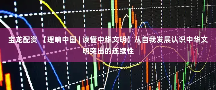 宝龙配资 【理响中国 | 读懂中华文明】从自我发展认识中华文明突出的连续性