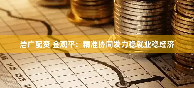 浩广配资 金观平：精准协同发力稳就业稳经济