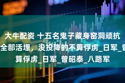 大牛配资 十五名鬼子藏身窑洞顽抗，曾美下令：全部活埋，没投降的不算俘虏_日军_曾昭泰_八路军