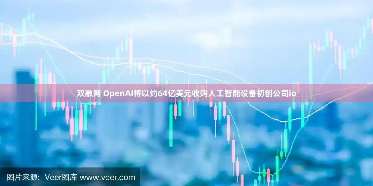 双融网 OpenAI将以约64亿美元收购人工智能设备初创公司io