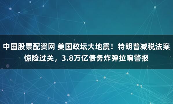 中国股票配资网 美国政坛大地震！特朗普减税法案惊险过关，3.8万亿债务炸弹拉响警报