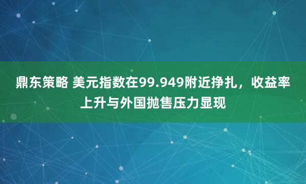 鼎东策略 美元指数在99.949附近挣扎，收益率上升与外国抛售压力显现