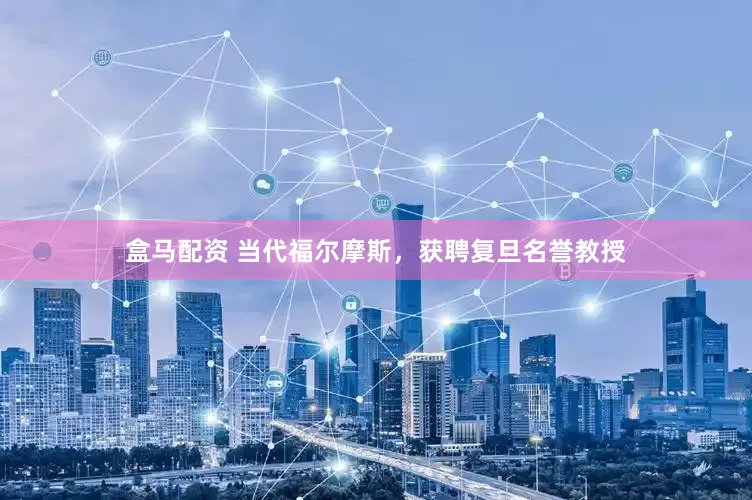 盒马配资 当代福尔摩斯，获聘复旦名誉教授
