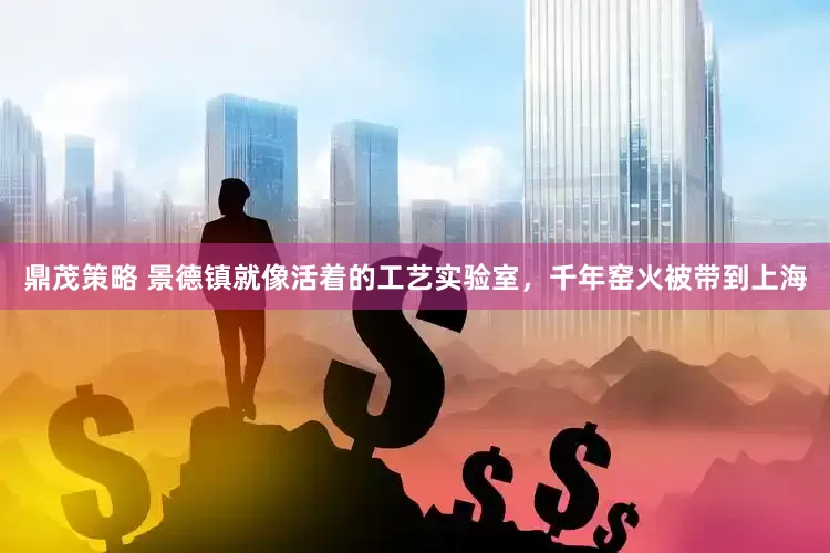 鼎茂策略 景德镇就像活着的工艺实验室，千年窑火被带到上海