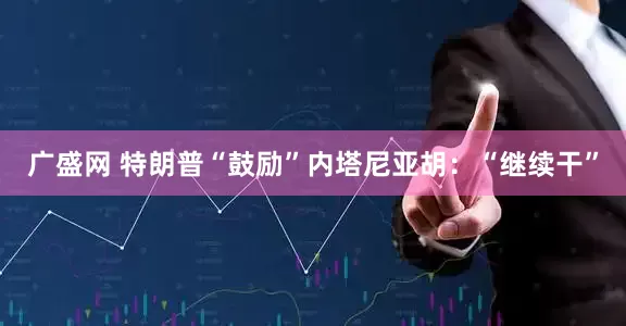 广盛网 特朗普“鼓励”内塔尼亚胡：“继续干”