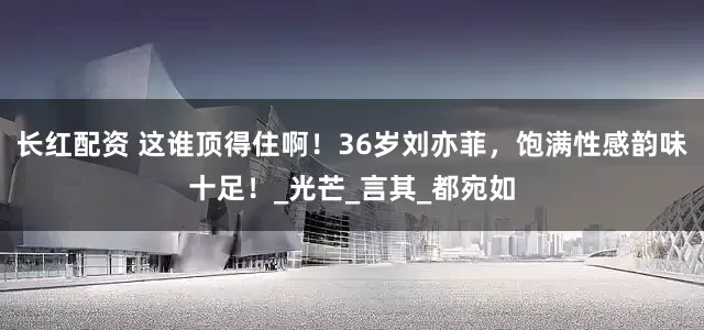 长红配资 这谁顶得住啊！36岁刘亦菲，饱满性感韵味十足！_光芒_言其_都宛如