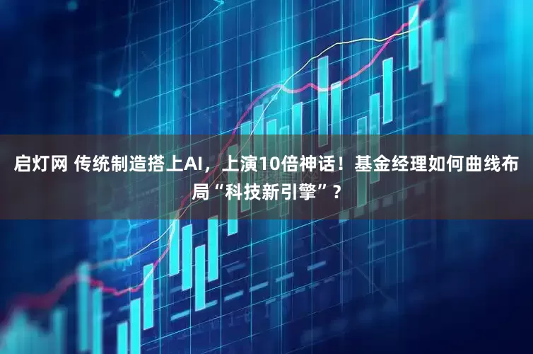 启灯网 传统制造搭上AI，上演10倍神话！基金经理如何曲线布局“科技新引擎”？