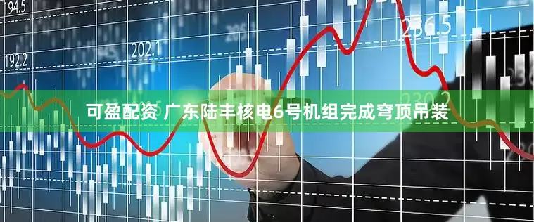 可盈配资 广东陆丰核电6号机组完成穹顶吊装