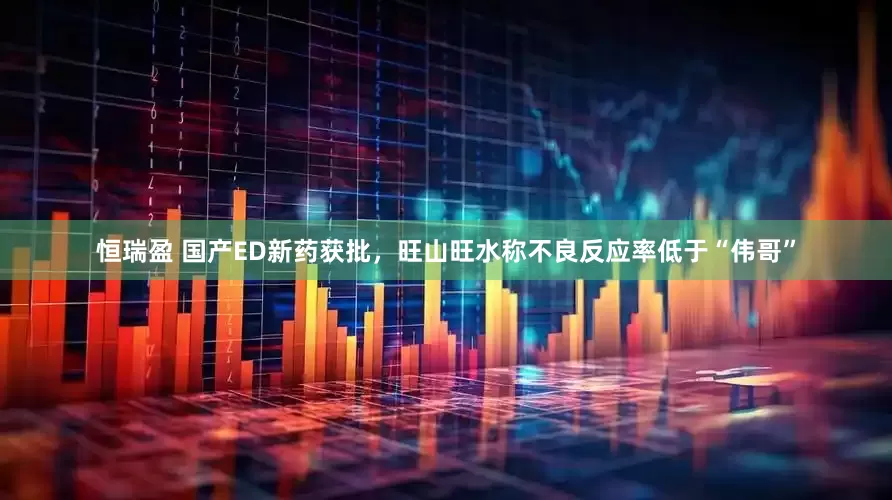 恒瑞盈 国产ED新药获批，旺山旺水称不良反应率低于“伟哥”