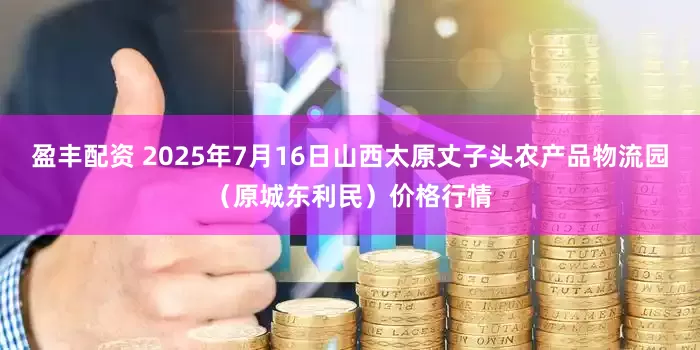 盈丰配资 2025年7月16日山西太原丈子头农产品物流园（原城东利民）价格行情