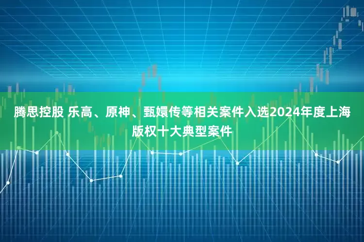 腾思控股 乐高、原神、甄嬛传等相关案件入选2024年度上海版权十大典型案件