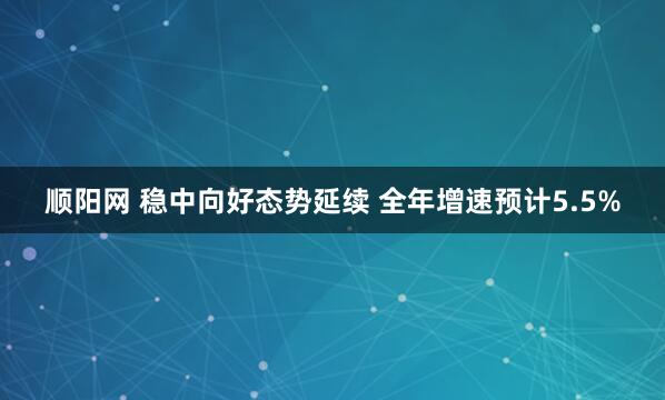 顺阳网 稳中向好态势延续 全年增速预计5.5%