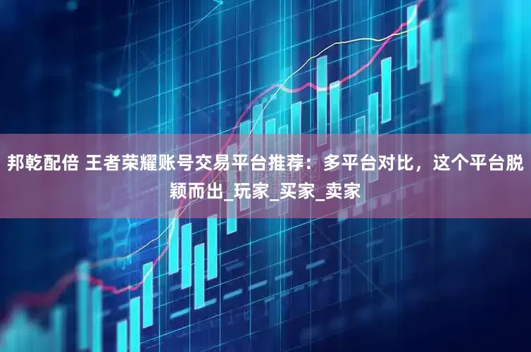 邦乾配倍 王者荣耀账号交易平台推荐：多平台对比，这个平台脱颖而出_玩家_买家_卖家