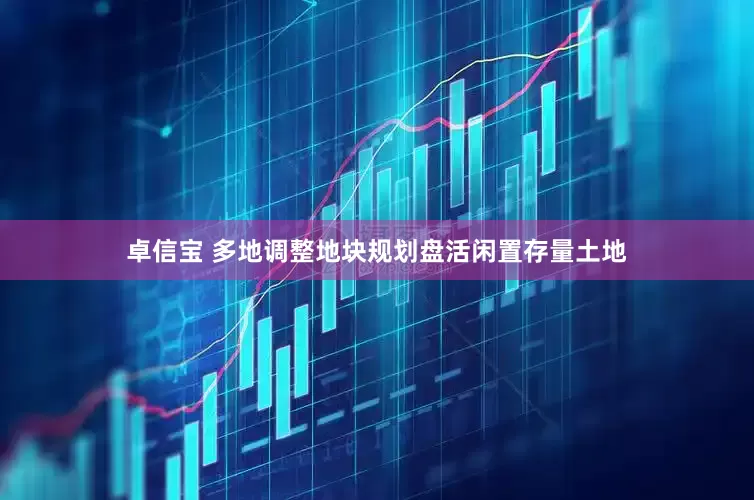 卓信宝 多地调整地块规划盘活闲置存量土地