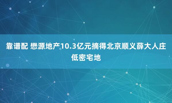靠谱配 懋源地产10.3亿元摘得北京顺义薛大人庄低密宅地