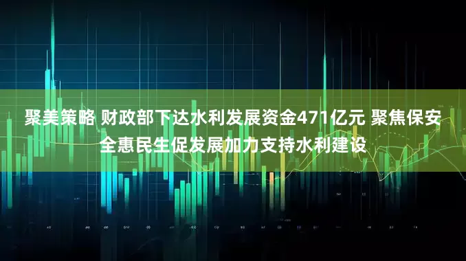 聚美策略 财政部下达水利发展资金471亿元 聚焦保安全惠民生促发展加力支持水利建设