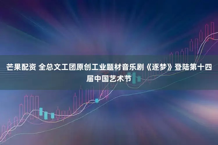 芒果配资 全总文工团原创工业题材音乐剧《逐梦》登陆第十四届中国艺术节