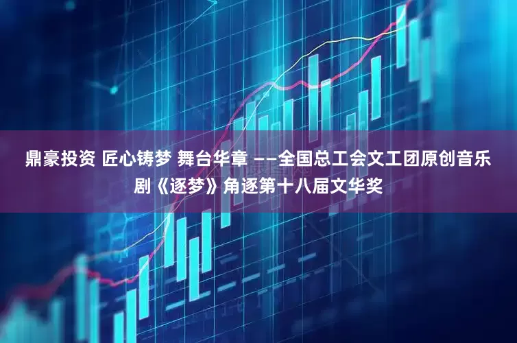 鼎豪投资 匠心铸梦 舞台华章 ——全国总工会文工团原创音乐剧《逐梦》角逐第十八届文华奖