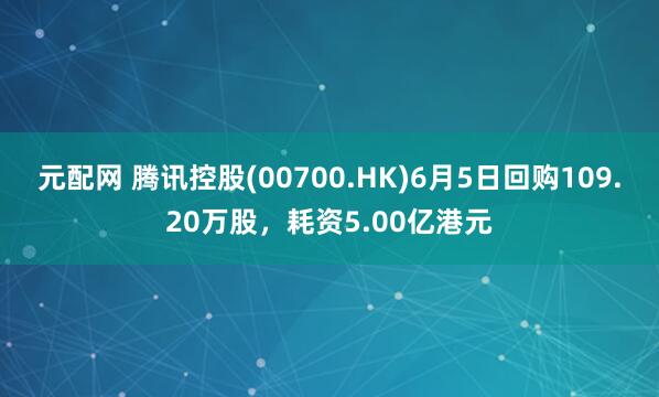 元配网 腾讯控股(00700.HK)6月5日回购109.20万股，耗资5.00亿港元