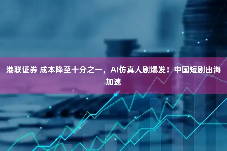 港联证券 成本降至十分之一，AI仿真人剧爆发！中国短剧出海加速